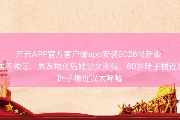 开云APP官方客户端app安装2026最新版 26年同居不领证，男友物化后她分文未得，60岁叶子楣近况太唏嘘