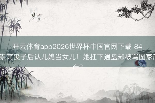 开云体育app2026世界杯中国官网下载 84岁崇高丧子后认儿媳当女儿！她扛下通盘却被骂图家产？