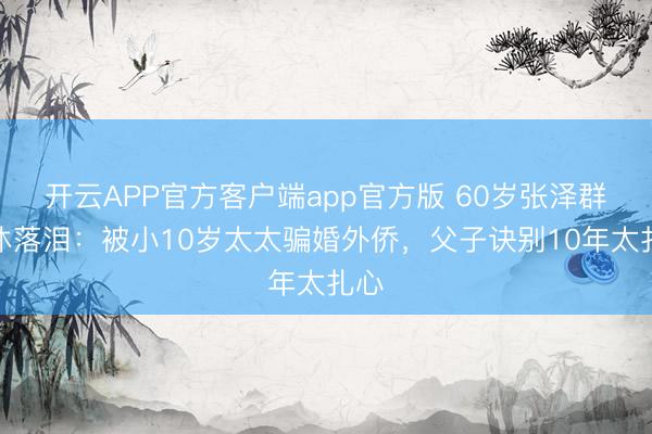 开云APP官方客户端app官方版 60岁张泽群退休落泪：被小10岁太太骗婚外侨，父子诀别10年太扎心