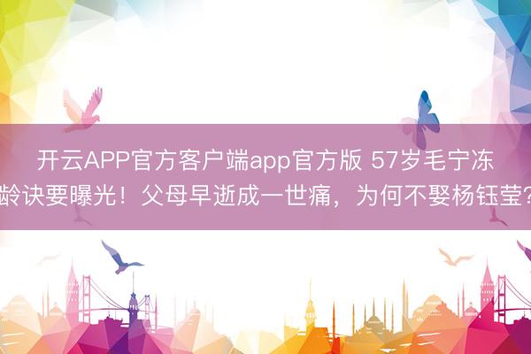 开云APP官方客户端app官方版 57岁毛宁冻龄诀要曝光！父母早逝成一世痛，为何不娶杨钰莹？