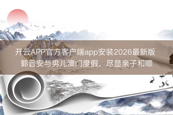 开云APP官方客户端app安装2026最新版 郭晋安与男儿澳门度假，尽显亲子和顺