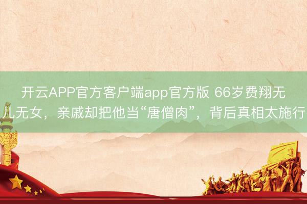 开云APP官方客户端app官方版 66岁费翔无儿无女，亲戚却把他当“唐僧肉”，背后真相太施行