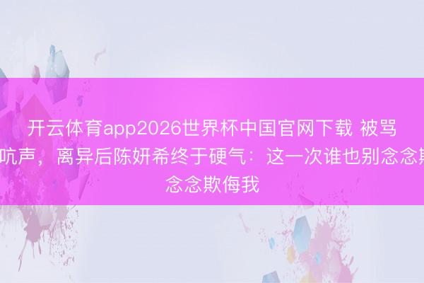 开云体育app2026世界杯中国官网下载 被骂7年不吭声，离异后陈妍希终于硬气：这一次谁也别念念欺侮我