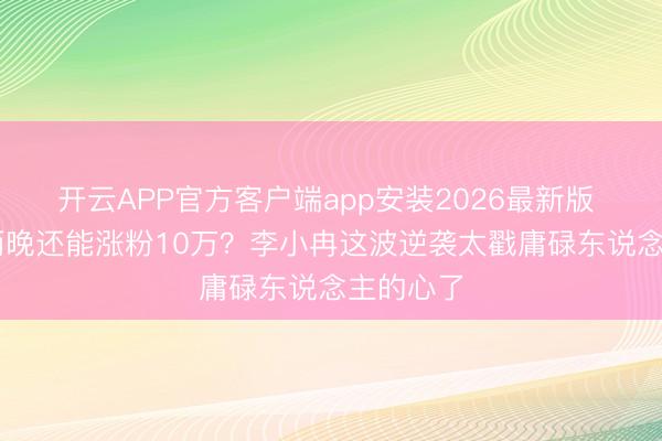 开云APP官方客户端app安装2026最新版 50岁哭两晚还能涨粉10万？李小冉这波逆袭太戳庸碌东说念主的心了