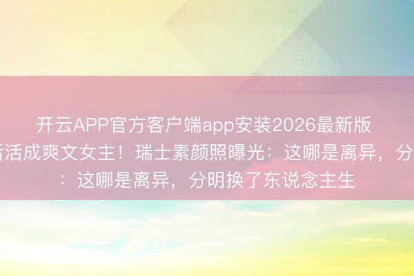 开云APP官方客户端app安装2026最新版 43岁黄圣依离异后活成爽文女主！瑞士素颜照曝光：这哪是离异，分明换了东说念主生