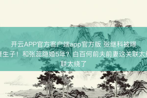开云APP官方客户端app官方版 张继科被曝娶妻生子！和张蕊隐婚5年？白百何前夫前妻这关联太绕了