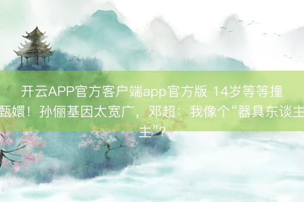 开云APP官方客户端app官方版 14岁等等撞脸甄嬛！孙俪基因太宽广，邓超：我像个“器具东谈主”？