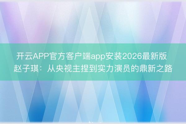 开云APP官方客户端app安装2026最新版 赵子琪：从央视主捏到实力演员的鼎新之路