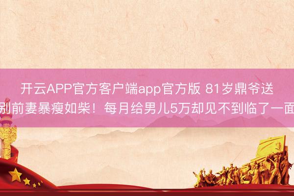 开云APP官方客户端app官方版 81岁鼎爷送别前妻暴瘦如柴！每月给男儿5万却见不到临了一面