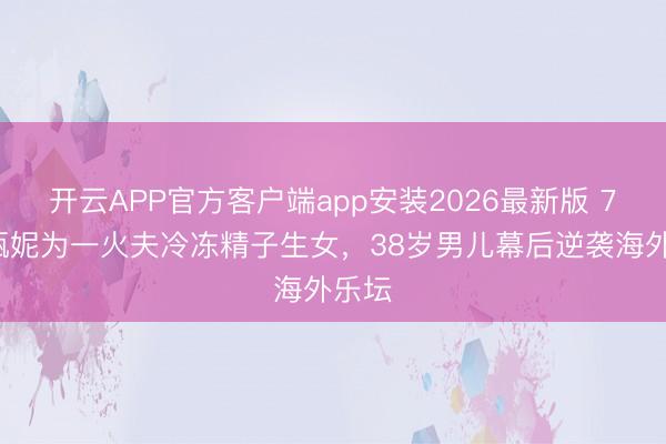 开云APP官方客户端app安装2026最新版 73岁甄妮为一火夫冷冻精子生女，38岁男儿幕后逆袭海外乐坛