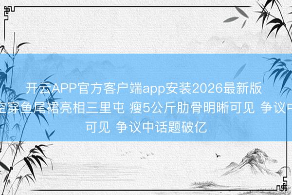 开云APP官方客户端app安装2026最新版 钟楚曦真空穿鱼尾裙亮相三里屯 瘦5公斤肋骨明晰可见 争议中话题破亿