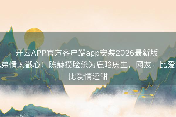 开云APP官方客户端app安装2026最新版 十年兄弟情太戳心!陈赫摸脸杀为鹿晗庆生,网友:比爱情还甜