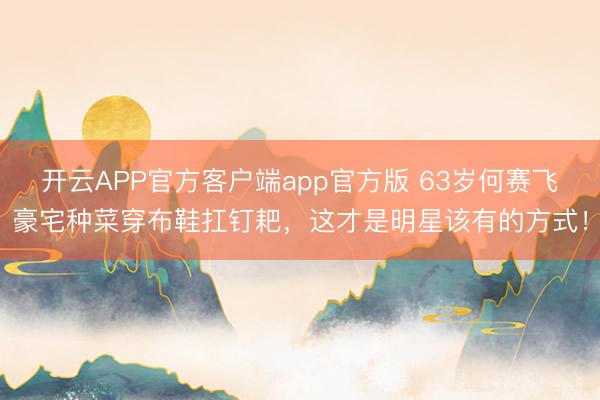 开云APP官方客户端app官方版 63岁何赛飞豪宅种菜穿布鞋扛钉耙，这才是明星该有的方式！