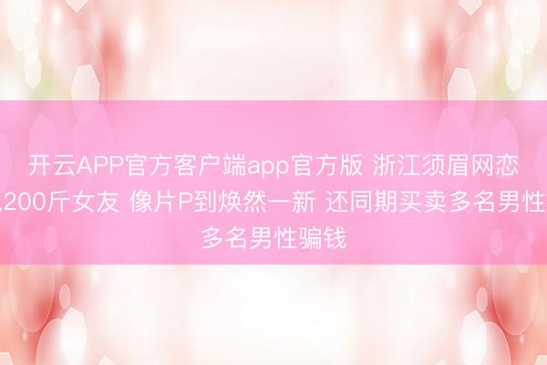 开云APP官方客户端app官方版 浙江须眉网恋奔现200斤女友 像片P到焕然一新 还同期买卖多名男性骗钱