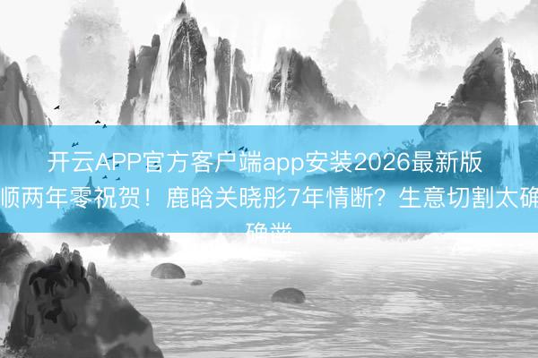 开云APP官方客户端app安装2026最新版 通顺两年零祝贺！鹿晗关晓彤7年情断？生意切割太确凿