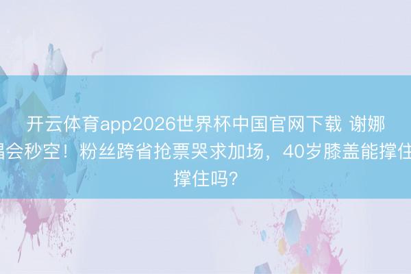 开云体育app2026世界杯中国官网下载 谢娜演唱会秒空！粉丝跨省抢票哭求加场，40岁膝盖能撑住吗？