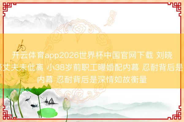 开云体育app2026世界杯中国官网下载 刘晓庆与84岁富豪丈夫未仳离 小38岁前职工曝婚配内幕 忍耐背后是深情如故衡量