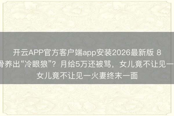 开云APP官方客户端app安装2026最新版 81岁TVB老戏骨养出“冷眼狼”?月给5万还被骂,女儿竟不让见一火妻终末一面