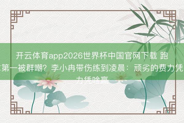 开云体育app2026世界杯中国官网下载 跑调拿第一被群嘲？李小冉带伤练到凌晨：顽劣的费力凭啥赢
