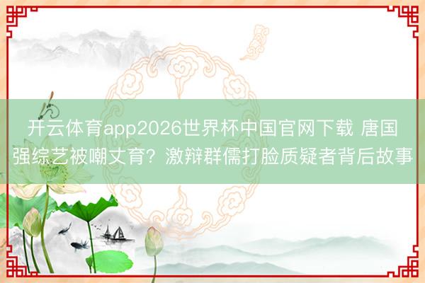 开云体育app2026世界杯中国官网下载 唐国强综艺被嘲丈育?激辩群儒打脸质疑者背后故事