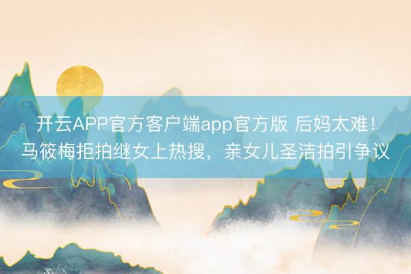 开云APP官方客户端app官方版 后妈太难！马筱梅拒拍继女上热搜，亲女儿圣洁拍引争议