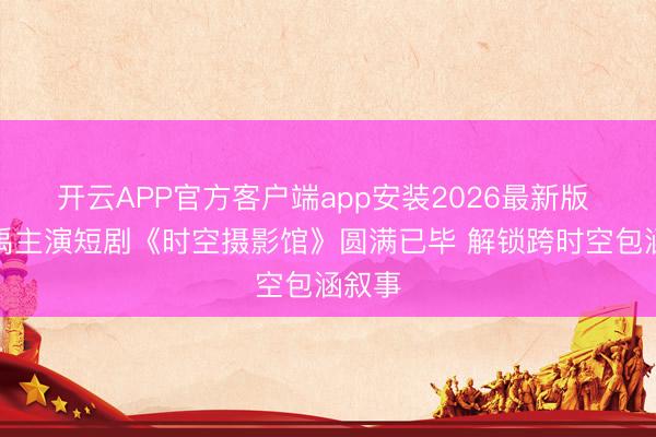 开云APP官方客户端app安装2026最新版 范迪禹主演短剧《时空摄影馆》圆满已毕 解锁跨时空包涵叙事