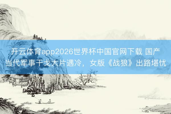 开云体育app2026世界杯中国官网下载 国产当代军事干戈大片遇冷,女版《战狼》出路堪忧