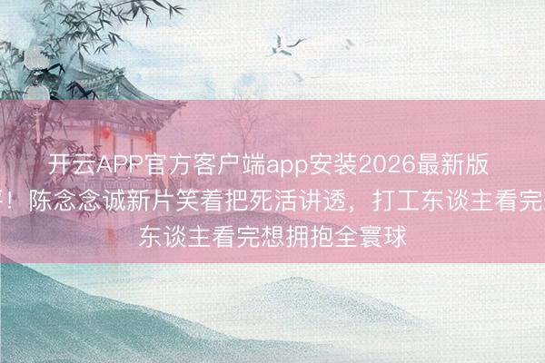 开云APP官方客户端app安装2026最新版 北影节零差评！陈念念诚新片笑着把死活讲透，打工东谈主看完想拥抱全寰球
