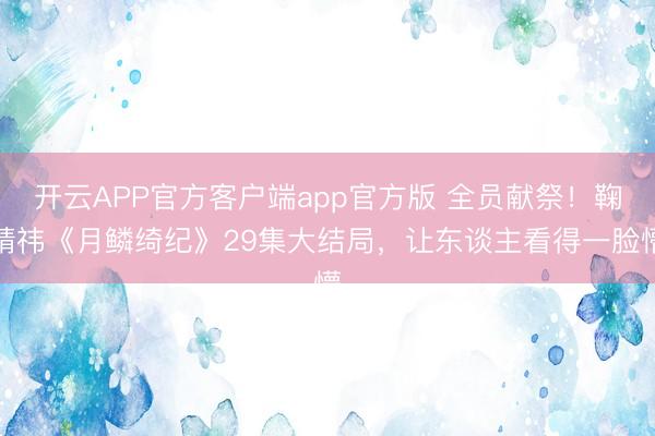 开云APP官方客户端app官方版 全员献祭！鞠婧祎《月鳞绮纪》29集大结局，让东谈主看得一脸懵