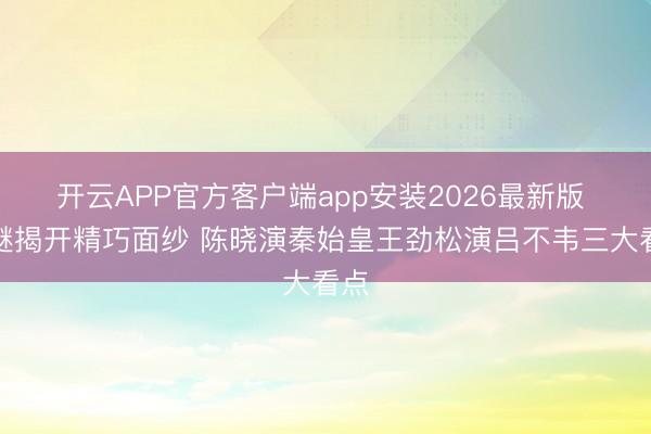开云APP官方客户端app安装2026最新版 秦谜揭开精巧面纱 陈晓演秦始皇王劲松演吕不韦三大看点