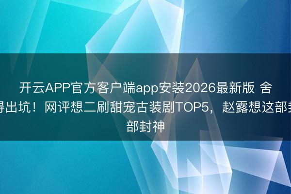 开云APP官方客户端app安装2026最新版 舍不得出坑！网评想二刷甜宠古装剧TOP5，赵露想这部封神