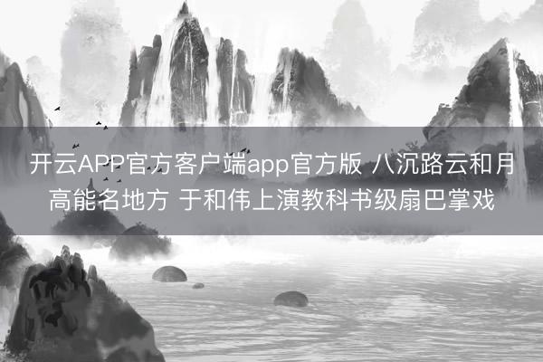 开云APP官方客户端app官方版 八沉路云和月高能名地方 于和伟上演教科书级扇巴掌戏