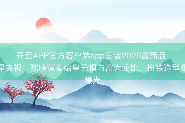 开云APP官方客户端app安装2026最新版 上星央视！陈晓演秦始皇无惧与富大龙比，扮装造型曝光