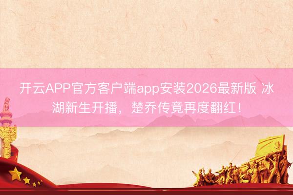 开云APP官方客户端app安装2026最新版 冰湖新生开播，楚乔传竟再度翻红！