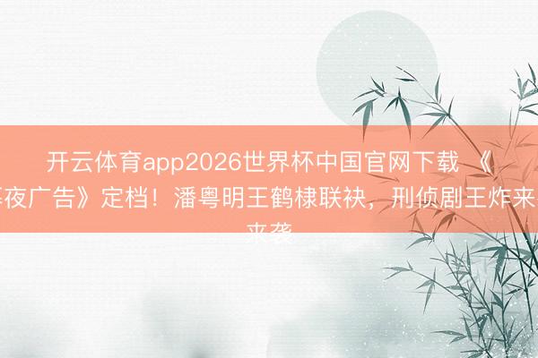 开云体育app2026世界杯中国官网下载 《暮夜广告》定档！潘粤明王鹤棣联袂，刑侦剧王炸来袭