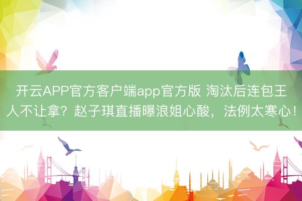 开云APP官方客户端app官方版 淘汰后连包王人不让拿？赵子琪直播曝浪姐心酸，法例太寒心！