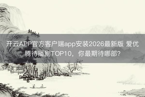 开云APP官方客户端app安装2026最新版 爱优腾待播剧TOP10，你最期待哪部？