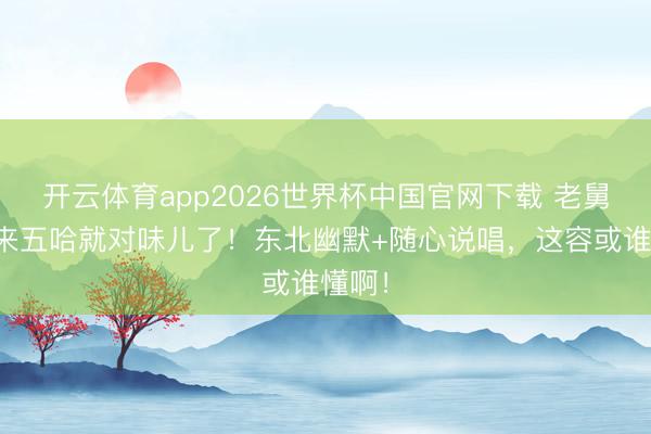 开云体育app2026世界杯中国官网下载 老舅一趟来五哈就对味儿了！东北幽默+随心说唱，这容或谁懂啊！