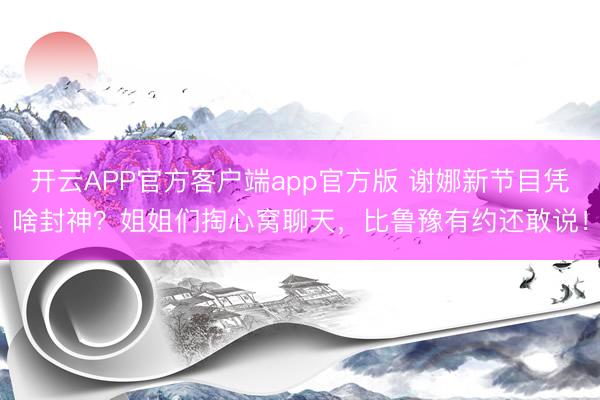 开云APP官方客户端app官方版 谢娜新节目凭啥封神?姐姐们掏心窝聊天,比鲁豫有约还敢说!