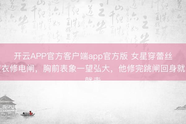 开云APP官方客户端app官方版 女星穿蕾丝寝衣修电闸，胸前表象一望弘大，他修完跳闸回身就走