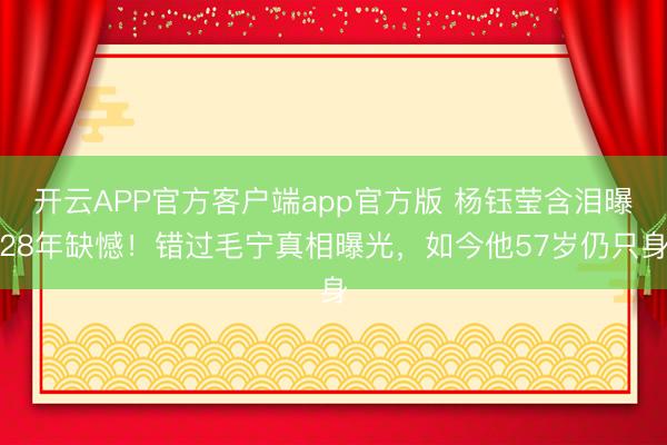 开云APP官方客户端app官方版 杨钰莹含泪曝28年缺憾！错过毛宁真相曝光，如今他57岁仍只身