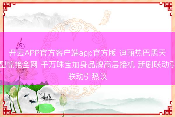 开云APP官方客户端app官方版 迪丽热巴黑天鹅造型惊艳全网 千万珠宝加身品牌高层接机 新剧联动引热议