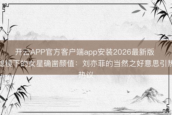 开云APP官方客户端app安装2026最新版 无滤镜下的女星确凿颜值:刘亦菲的当然之好意思引热议