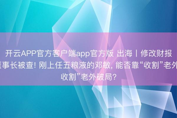 开云APP官方客户端app官方版 出海丨修改财报、前董事长被查! 刚上任五粮液的邓敏， 能否靠“收割”老外破局?