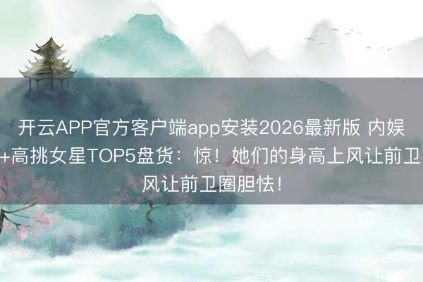 开云APP官方客户端app安装2026最新版 内娱170cm+高挑女星TOP5盘货：惊！她们的身高上风让前卫圈胆怯！