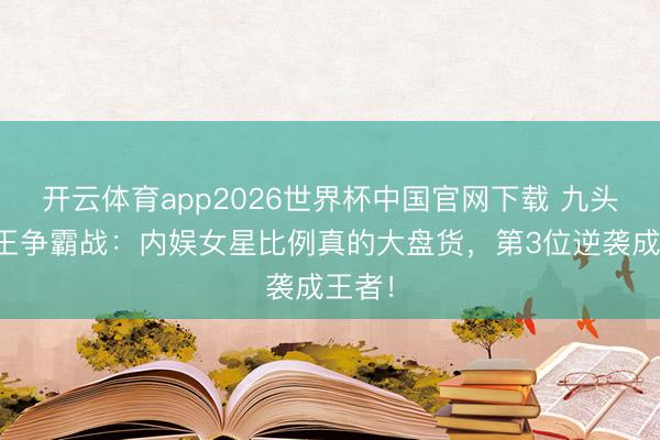 开云体育app2026世界杯中国官网下载 九头身女王争霸战：内娱女星比例真的大盘货，第3位逆袭成王者！
