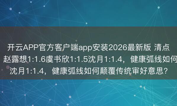 开云APP官方客户端app安装2026最新版 清点更生代小花腰臀比：赵露想1:1.6虞书欣1:1.5沈月1:1.4，健康弧线如何颠覆传统审好意思？