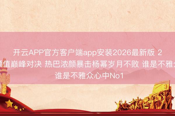 开云APP官方客户端app安装2026最新版 2026内娱颜值巅峰对决 热巴浓颜暴击杨幂岁月不败 谁是不雅众心中No1