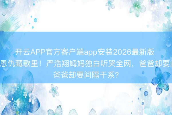 开云APP官方客户端app安装2026最新版 17年分离恩仇藏歌里！严浩翔姆妈独白听哭全网，爸爸却要间隔干系？