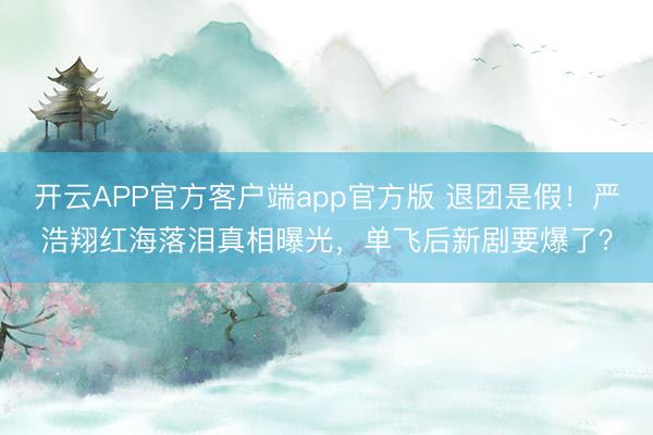 开云APP官方客户端app官方版 退团是假!严浩翔红海落泪真相曝光,单飞后新剧要爆了?